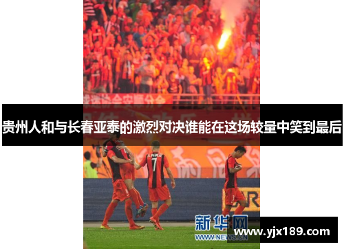 贵州人和与长春亚泰的激烈对决谁能在这场较量中笑到最后