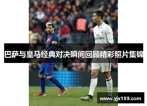 巴萨与皇马经典对决瞬间回顾精彩照片集锦